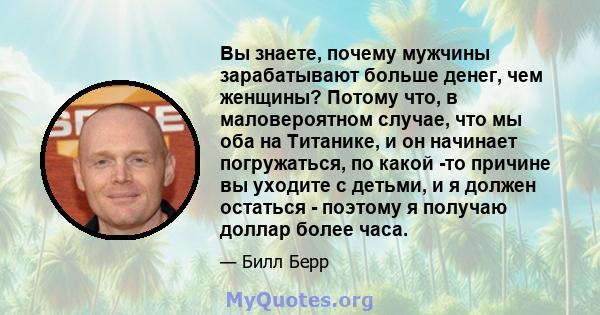 Вы знаете, почему мужчины зарабатывают больше денег, чем женщины? Потому что, в маловероятном случае, что мы оба на Титанике, и он начинает погружаться, по какой -то причине вы уходите с детьми, и я должен остаться -