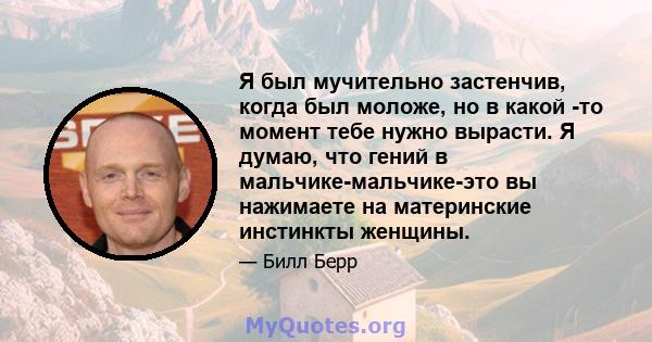 Я был мучительно застенчив, когда был моложе, но в какой -то момент тебе нужно вырасти. Я думаю, что гений в мальчике-мальчике-это вы нажимаете на материнские инстинкты женщины.