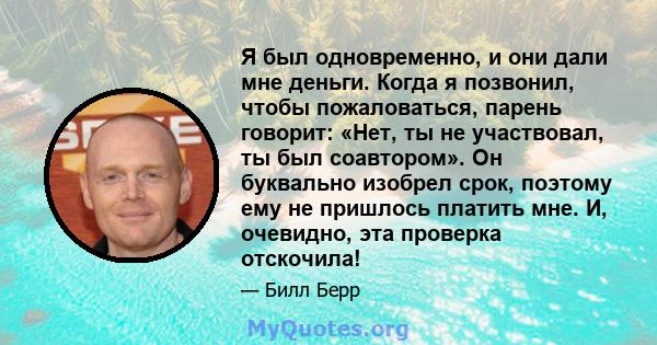 Я был одновременно, и они дали мне деньги. Когда я позвонил, чтобы пожаловаться, парень говорит: «Нет, ты не участвовал, ты был соавтором». Он буквально изобрел срок, поэтому ему не пришлось платить мне. И, очевидно,