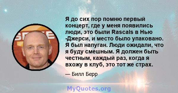 Я до сих пор помню первый концерт, где у меня появились люди, это были Rascals в Нью -Джерси, и место было упаковано. Я был напуган. Люди ожидали, что я буду смешным. Я должен быть честным, каждый раз, когда я вхожу в