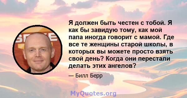 Я должен быть честен с тобой. Я как бы завидую тому, как мой папа иногда говорит с мамой. Где все те женщины старой школы, в которых вы можете просто взять свой день? Когда они перестали делать этих ангелов?