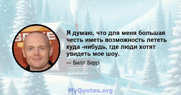 Я думаю, что для меня большая честь иметь возможность лететь куда -нибудь, где люди хотят увидеть мое шоу.