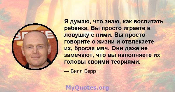 Я думаю, что знаю, как воспитать ребенка. Вы просто играете в ловушку с ними. Вы просто говорите о жизни и отвлекаете их, бросая мяч. Они даже не замечают, что вы наполняете их головы своими теориями.