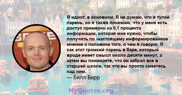 Я идиот, в основном. Я не думаю, что я тупой парень, но я также понимаю, что у меня есть доступ примерно на 0,1 процента информации, которая мне нужно, чтобы получить по -настоящему информированное мнение о половине