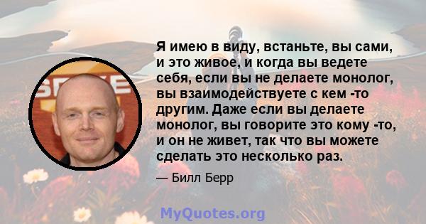 Я имею в виду, встаньте, вы сами, и это живое, и когда вы ведете себя, если вы не делаете монолог, вы взаимодействуете с кем -то другим. Даже если вы делаете монолог, вы говорите это кому -то, и он не живет, так что вы