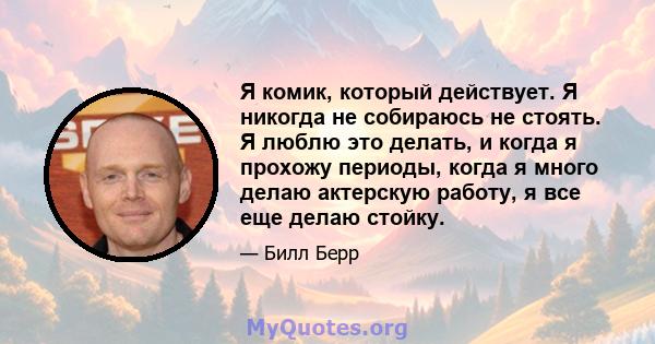 Я комик, который действует. Я никогда не собираюсь не стоять. Я люблю это делать, и когда я прохожу периоды, когда я много делаю актерскую работу, я все еще делаю стойку.