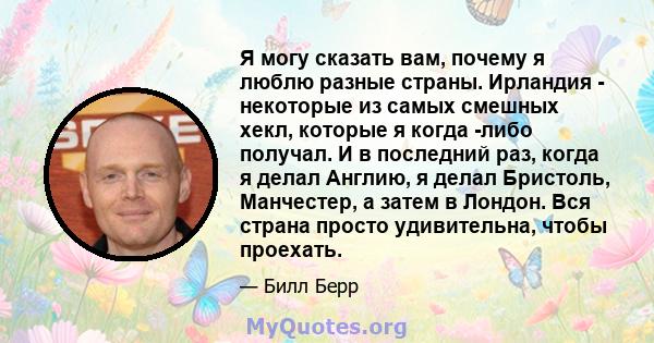 Я могу сказать вам, почему я люблю разные страны. Ирландия - некоторые из самых смешных хекл, которые я когда -либо получал. И в последний раз, когда я делал Англию, я делал Бристоль, Манчестер, а затем в Лондон. Вся