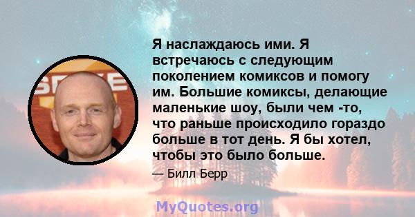 Я наслаждаюсь ими. Я встречаюсь с следующим поколением комиксов и помогу им. Большие комиксы, делающие маленькие шоу, были чем -то, что раньше происходило гораздо больше в тот день. Я бы хотел, чтобы это было больше.