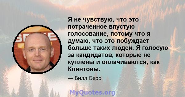 Я не чувствую, что это потраченное впустую голосование, потому что я думаю, что это побуждает больше таких людей. Я голосую за кандидатов, которые не куплены и оплачиваются, как Клинтоны.