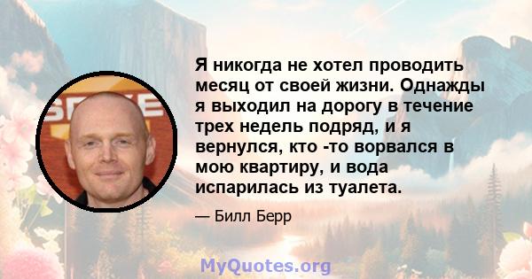 Я никогда не хотел проводить месяц от своей жизни. Однажды я выходил на дорогу в течение трех недель подряд, и я вернулся, кто -то ворвался в мою квартиру, и вода испарилась из туалета.