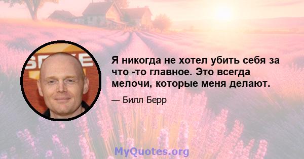 Я никогда не хотел убить себя за что -то главное. Это всегда мелочи, которые меня делают.