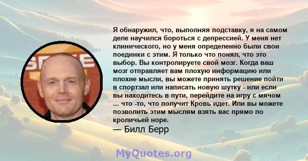 Я обнаружил, что, выполняя подставку, я на самом деле научился бороться с депрессией. У меня нет клинического, но у меня определенно были свои поединки с этим. Я только что понял, что это выбор. Вы контролируете свой