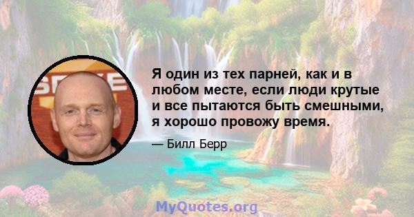 Я один из тех парней, как и в любом месте, если люди крутые и все пытаются быть смешными, я хорошо провожу время.