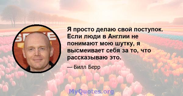 Я просто делаю свой поступок. Если люди в Англии не понимают мою шутку, я высмеивает себя за то, что рассказываю это.