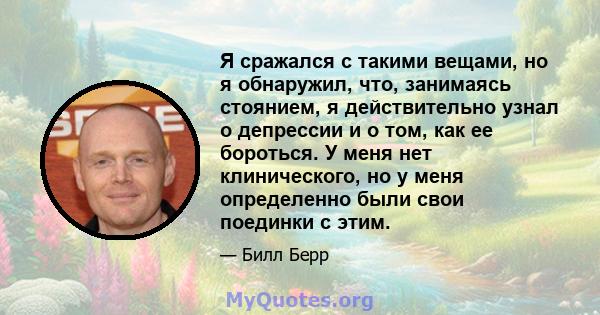 Я сражался с такими вещами, но я обнаружил, что, занимаясь стоянием, я действительно узнал о депрессии и о том, как ее бороться. У меня нет клинического, но у меня определенно были свои поединки с этим.