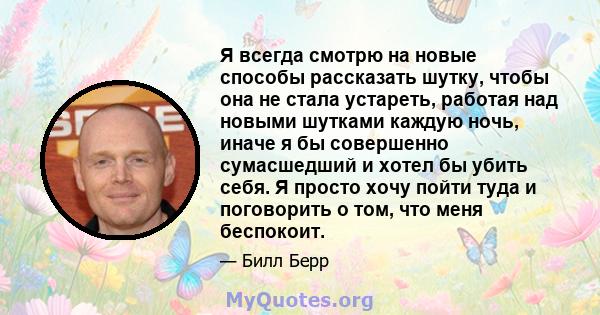 Я всегда смотрю на новые способы рассказать шутку, чтобы она не стала устареть, работая над новыми шутками каждую ночь, иначе я бы совершенно сумасшедший и хотел бы убить себя. Я просто хочу пойти туда и поговорить о