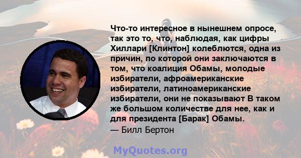 Что-то интересное в нынешнем опросе, так это то, что, наблюдая, как цифры Хиллари [Клинтон] колеблются, одна из причин, по которой они заключаются в том, что коалиция Обамы, молодые избиратели, афроамериканские