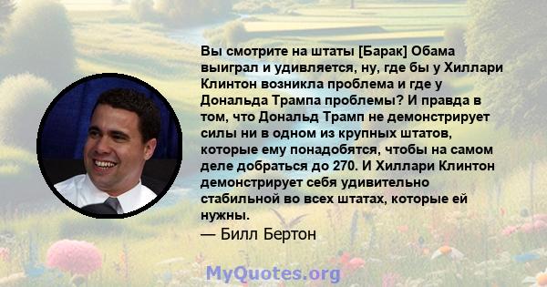 Вы смотрите на штаты [Барак] Обама выиграл и удивляется, ну, где бы у Хиллари Клинтон возникла проблема и где у Дональда Трампа проблемы? И правда в том, что Дональд Трамп не демонстрирует силы ни в одном из крупных