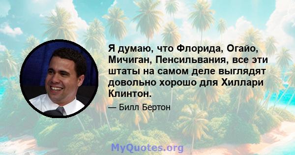 Я думаю, что Флорида, Огайо, Мичиган, Пенсильвания, все эти штаты на самом деле выглядят довольно хорошо для Хиллари Клинтон.