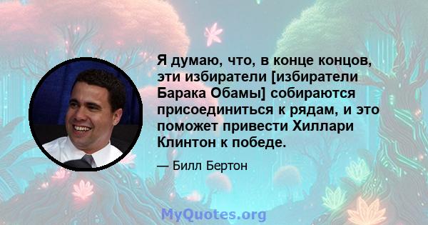 Я думаю, что, в конце концов, эти избиратели [избиратели Барака Обамы] собираются присоединиться к рядам, и это поможет привести Хиллари Клинтон к победе.