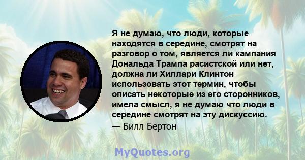 Я не думаю, что люди, которые находятся в середине, смотрят на разговор о том, является ли кампания Дональда Трампа расистской или нет, должна ли Хиллари Клинтон использовать этот термин, чтобы описать некоторые из его