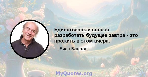 Единственный способ разработать будущее завтра - это прожить в этом вчера.