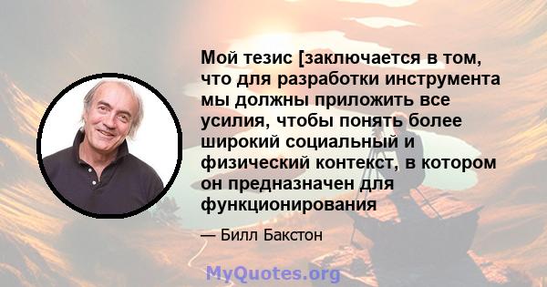 Мой тезис [заключается в том, что для разработки инструмента мы должны приложить все усилия, чтобы понять более широкий социальный и физический контекст, в котором он предназначен для функционирования