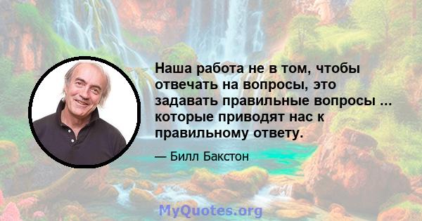 Наша работа не в том, чтобы отвечать на вопросы, это задавать правильные вопросы ... которые приводят нас к правильному ответу.