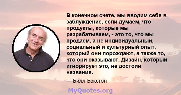 В конечном счете, мы вводим себя в заблуждение, если думаем, что продукты, которые мы разрабатываем, - это то, что мы продаем, а не индивидуальный, социальный и культурный опыт, который они порождают, а также то, что