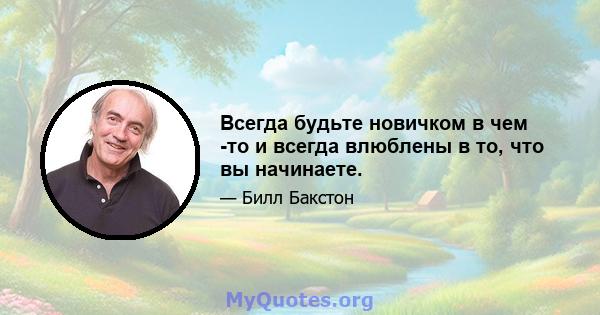 Всегда будьте новичком в чем -то и всегда влюблены в то, что вы начинаете.