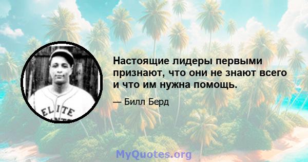 Настоящие лидеры первыми признают, что они не знают всего и что им нужна помощь.