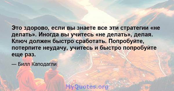 Это здорово, если вы знаете все эти стратегии «не делать». Иногда вы учитесь «не делать», делая. Ключ должен быстро сработать. Попробуйте, потерпите неудачу, учитесь и быстро попробуйте еще раз.