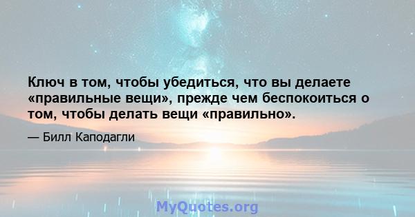 Ключ в том, чтобы убедиться, что вы делаете «правильные вещи», прежде чем беспокоиться о том, чтобы делать вещи «правильно».