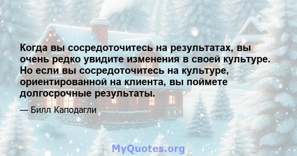 Когда вы сосредоточитесь на результатах, вы очень редко увидите изменения в своей культуре. Но если вы сосредоточитесь на культуре, ориентированной на клиента, вы поймете долгосрочные результаты.