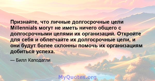 Признайте, что личные долгосрочные цели Millennials могут не иметь ничего общего с долгосрочными целями их организаций. Откройте для себя и облегчайте их долгосрочные цели, и они будут более склонны помочь их