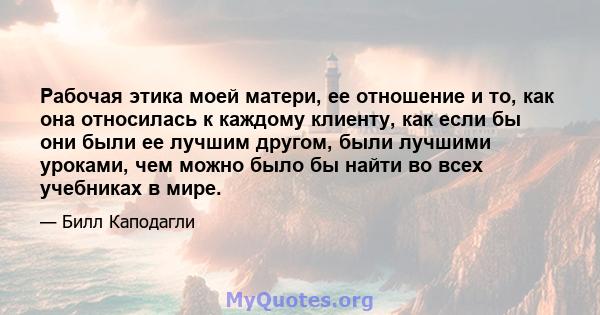 Рабочая этика моей матери, ее отношение и то, как она относилась к каждому клиенту, как если бы они были ее лучшим другом, были лучшими уроками, чем можно было бы найти во всех учебниках в мире.