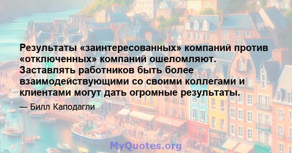 Результаты «заинтересованных» компаний против «отключенных» компаний ошеломляют. Заставлять работников быть более взаимодействующими со своими коллегами и клиентами могут дать огромные результаты.