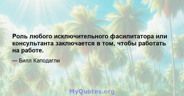 Роль любого исключительного фасилитатора или консультанта заключается в том, чтобы работать на работе.