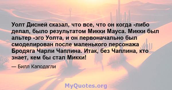 Уолт Дисней сказал, что все, что он когда -либо делал, было результатом Микки Мауса. Микки был альтер -эго Уолта, и он первоначально был смоделирован после маленького персонажа Бродяга Чарли Чаплина. Итак, без Чаплина,