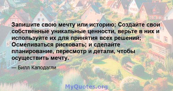 Запишите свою мечту или историю; Создайте свои собственные уникальные ценности, верьте в них и используйте их для принятия всех решений; Осмеливаться рисковать; и сделайте планирование, пересмотр и детали, чтобы