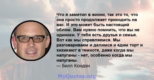 Что я заметил в жизни, так это то, что она просто продолжает приходить на вас. И это может быть настоящий облом. Вам нужно помнить, что вы не одиноки. У тебя есть друзья и семья. Вот как мы справляемся. Мы разговариваем 