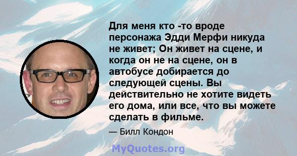 Для меня кто -то вроде персонажа Эдди Мерфи никуда не живет; Он живет на сцене, и когда он не на сцене, он в автобусе добирается до следующей сцены. Вы действительно не хотите видеть его дома, или все, что вы можете