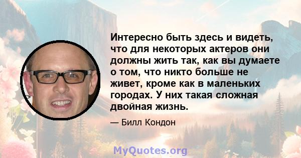 Интересно быть здесь и видеть, что для некоторых актеров они должны жить так, как вы думаете о том, что никто больше не живет, кроме как в маленьких городах. У них такая сложная двойная жизнь.