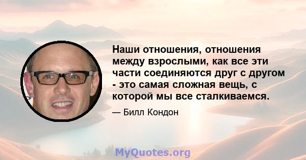 Наши отношения, отношения между взрослыми, как все эти части соединяются друг с другом - это самая сложная вещь, с которой мы все сталкиваемся.