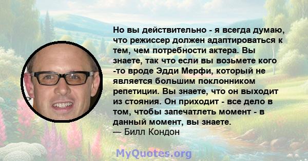 Но вы действительно - я всегда думаю, что режиссер должен адаптироваться к тем, чем потребности актера. Вы знаете, так что если вы возьмете кого -то вроде Эдди Мерфи, который не является большим поклонником репетиции.