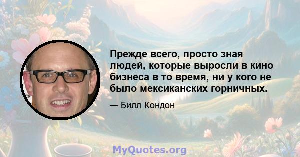 Прежде всего, просто зная людей, которые выросли в кино бизнеса в то время, ни у кого не было мексиканских горничных.