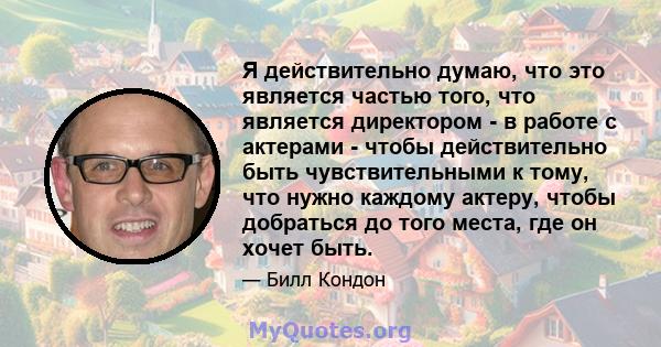 Я действительно думаю, что это является частью того, что является директором - в работе с актерами - чтобы действительно быть чувствительными к тому, что нужно каждому актеру, чтобы добраться до того места, где он хочет 