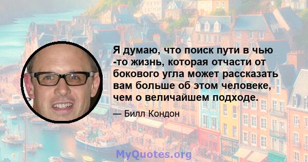 Я думаю, что поиск пути в чью -то жизнь, которая отчасти от бокового угла может рассказать вам больше об этом человеке, чем о величайшем подходе.