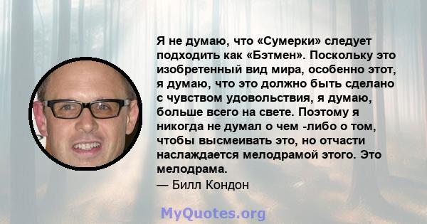 Я не думаю, что «Сумерки» следует подходить как «Бэтмен». Поскольку это изобретенный вид мира, особенно этот, я думаю, что это должно быть сделано с чувством удовольствия, я думаю, больше всего на свете. Поэтому я