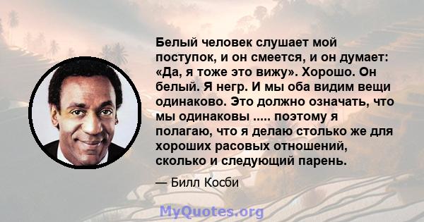 Белый человек слушает мой поступок, и он смеется, и он думает: «Да, я тоже это вижу». Хорошо. Он белый. Я негр. И мы оба видим вещи одинаково. Это должно означать, что мы одинаковы ..... поэтому я полагаю, что я делаю